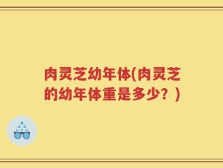肉灵芝幼年体(肉灵芝的幼年体重是多少？)