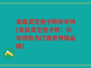 龙泉灵芝孢子粉许年伟(龙泉灵芝孢子粉：许年伟致力打造世界级品牌)