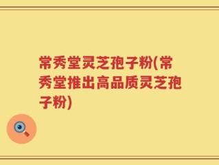 常秀堂灵芝孢子粉(常秀堂推出高品质灵芝孢子粉)
