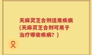 天麻灵芝合剂适用疾病(天麻灵芝合剂可用于治疗哪些疾病？)