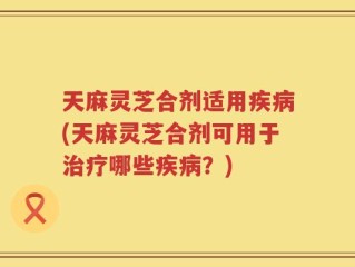 天麻灵芝合剂适用疾病(天麻灵芝合剂可用于治疗哪些疾病？)