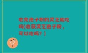 收完孢子粉的灵芝能吃吗(收获灵芝孢子粉，可以吃吗？)
