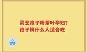 灵芝孢子粉茶叶孕妇？孢子粉什么人适合吃