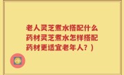 老人灵芝煮水搭配什么药材灵芝煮水怎样搭配药材更适宜老年人？)