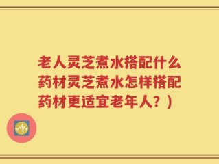 老人灵芝煮水搭配什么药材灵芝煮水怎样搭配药材更适宜老年人？)