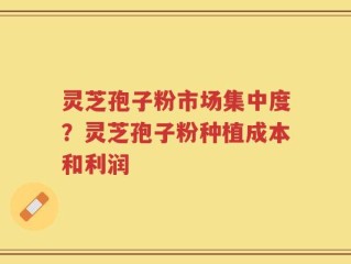 灵芝孢子粉市场集中度？灵芝孢子粉种植成本和利润