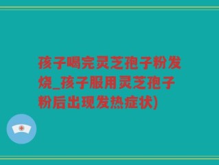 孩子喝完灵芝孢子粉发烧_孩子服用灵芝孢子粉后出现发热症状)
