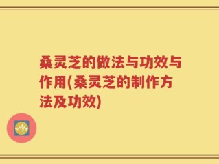 桑灵芝的做法与功效与作用(桑灵芝的制作方法及功效)