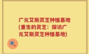 广元艾斯灵芝种植基地(重生的灵芝：探访广元艾斯灵芝种植基地)