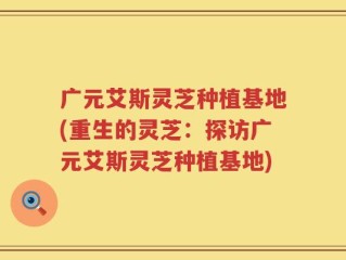 广元艾斯灵芝种植基地(重生的灵芝：探访广元艾斯灵芝种植基地)