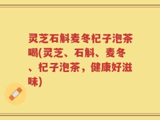 灵芝石斛麦冬杞子泡茶喝(灵芝、石斛、麦冬、杞子泡茶，健康好滋味)