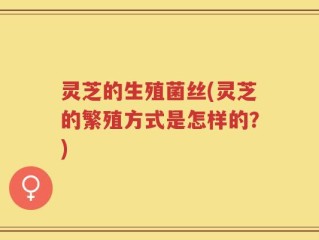 灵芝的生殖菌丝(灵芝的繁殖方式是怎样的？)