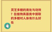 灵芝多糖的用处与功效？在植物真菌类中提取的多糖对人体有什么好处