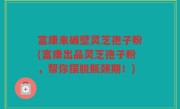富康来破壁灵芝孢子粉(富康出品灵芝孢子粉，帮你摆脱瓶颈期！)