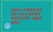 怕冷的人不能吃灵芝孢子粉_怕冷人群不宜食用灵芝孢子粉：健康饮食建议
