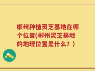 郴州种植灵芝基地在哪个位置(郴州灵芝基地的地理位置是什么？)