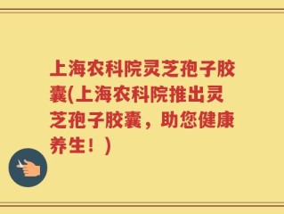 上海农科院灵芝孢子胶囊(上海农科院推出灵芝孢子胶囊，助您健康养生！)