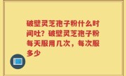 破壁灵芝孢子粉什么时间吐？破壁灵芝孢子粉每天服用几次，每次服多少