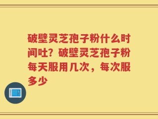破壁灵芝孢子粉什么时间吐？破壁灵芝孢子粉每天服用几次，每次服多少
