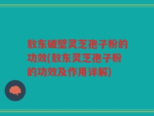 敖东破壁灵芝孢子粉的功效(敖东灵芝孢子粉的功效及作用详解)