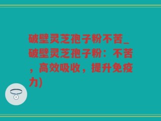 破壁灵芝孢子粉不苦_破壁灵芝孢子粉：不苦，高效吸收，提升免疫力)