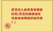 灵芝对人体究竟有哪些好处(灵芝的健康益处对身体有哪些积极作用？)