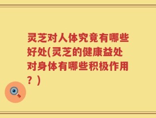 灵芝对人体究竟有哪些好处(灵芝的健康益处对身体有哪些积极作用？)