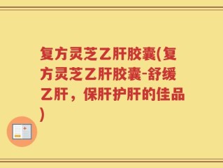 复方灵芝乙肝胶囊(复方灵芝乙肝胶囊-舒缓乙肝，保肝护肝的佳品)