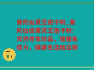 普陀山灵芝孢子粉_普陀山优质灵芝孢子粉：天然养生珍品，增强免疫力，健康生活新选择