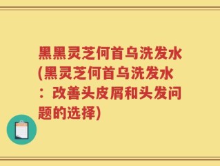 黑黑灵芝何首乌洗发水(黑灵芝何首乌洗发水：改善头皮屑和头发问题的选择)