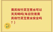 黄芪和竹灵芝煮水可以天天喝吗(每日饮用黄芪和竹灵芝煮水安全吗？)