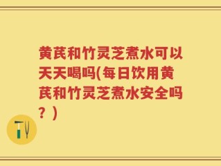 黄芪和竹灵芝煮水可以天天喝吗(每日饮用黄芪和竹灵芝煮水安全吗？)