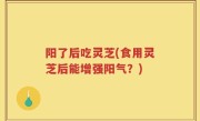 阳了后吃灵芝(食用灵芝后能增强阳气？)