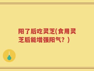 阳了后吃灵芝(食用灵芝后能增强阳气？)