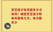 灵芝孢子每天服多少才有效？破壁灵芝孢子粉每天服用几次，每次服多少