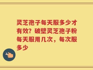 灵芝孢子每天服多少才有效？破壁灵芝孢子粉每天服用几次，每次服多少