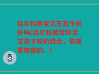 佳尔科菌宝灵芝孢子粉好吗(佳尔科菌宝和灵芝孢子粉的结合，你需要知道的。)