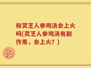 和灵芝人参鸡汤会上火吗(灵芝人参鸡汤有副作用，会上火？)