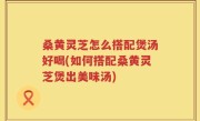 桑黄灵芝怎么搭配煲汤好喝(如何搭配桑黄灵芝煲出美味汤)