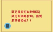 灵芝是否可以炖银耳(灵芝与银耳合炖，喜爱素食者必点！)