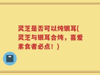 灵芝是否可以炖银耳(灵芝与银耳合炖，喜爱素食者必点！)
