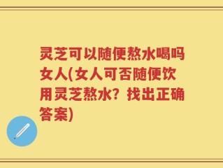 灵芝可以随便熬水喝吗女人(女人可否随便饮用灵芝熬水？找出正确答案)
