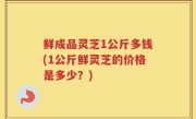 鲜成品灵芝1公斤多钱(1公斤鲜灵芝的价格是多少？)