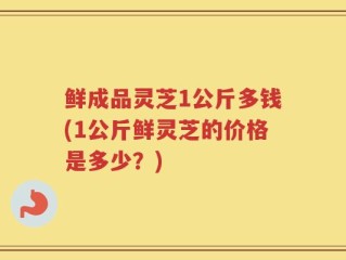 鲜成品灵芝1公斤多钱(1公斤鲜灵芝的价格是多少？)