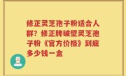 修正灵芝孢子粉适合人群？修正牌破壁灵芝孢子粉《官方价格》到底多少钱一盒