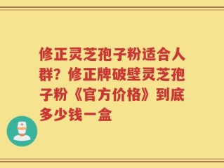 修正灵芝孢子粉适合人群？修正牌破壁灵芝孢子粉《官方价格》到底多少钱一盒