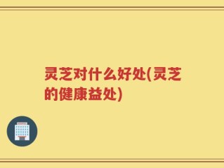 灵芝对什么好处(灵芝的健康益处)