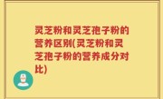 灵芝粉和灵芝孢子粉的营养区别(灵芝粉和灵芝孢子粉的营养成分对比)