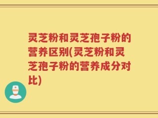 灵芝粉和灵芝孢子粉的营养区别(灵芝粉和灵芝孢子粉的营养成分对比)