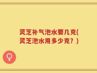灵芝补气泡水要几克(灵芝泡水用多少克？)